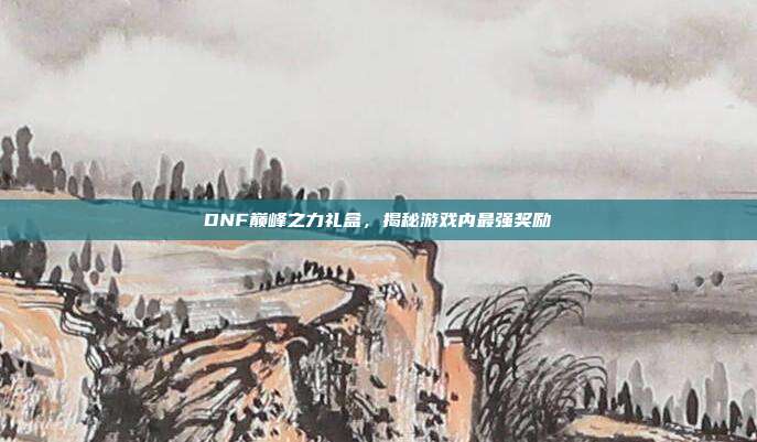 DNF巅峰之力礼盒，揭秘游戏内最强奖励