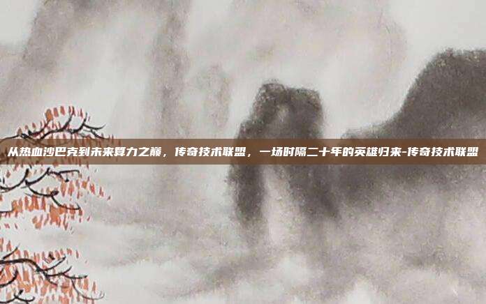 从热血沙巴克到未来算力之巅,传奇技术联盟,一场时隔二十年的英雄归来-传奇技术联盟
