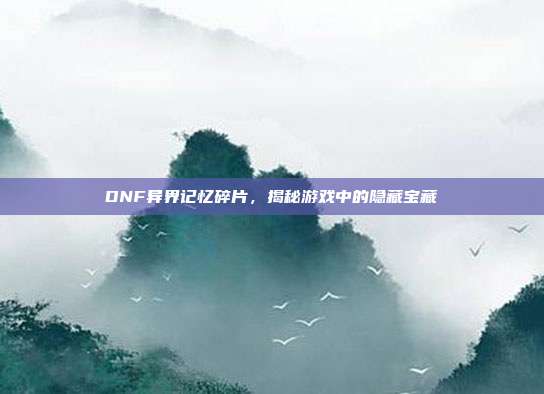 DNF异界记忆碎片，揭秘游戏中的隐藏宝藏