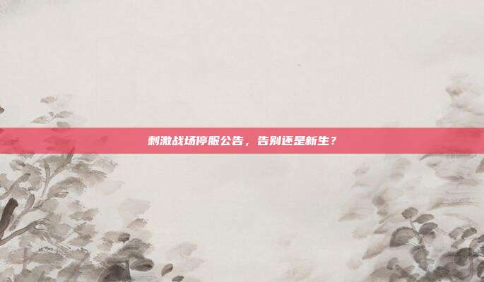 刺激战场停服公告,告别还是新生?