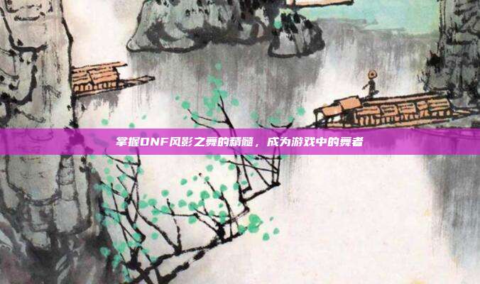 掌握DNF风影之舞的精髓,成为游戏中的舞者