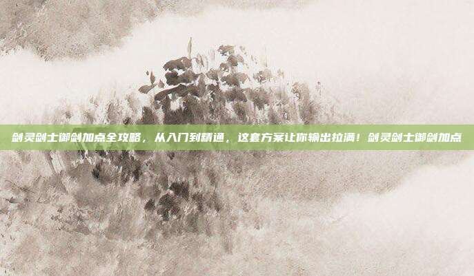 剑灵剑士御剑加点全攻略,从入门到精通,这套方案让你输出拉满!剑灵剑士御剑加点