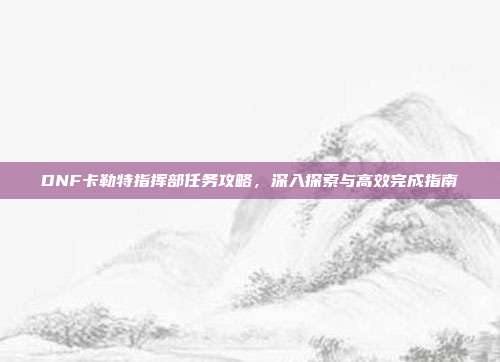 DNF卡勒特指挥部任务攻略,深入探索与高效完成指南
