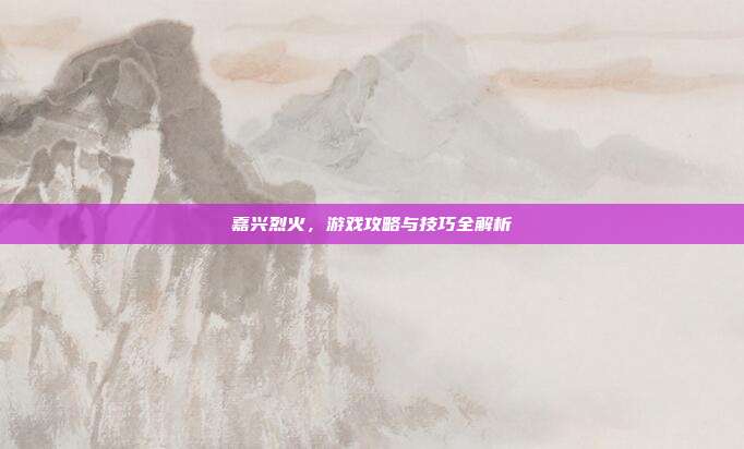 嘉兴烈火,游戏攻略与技巧全解析