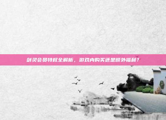 剑灵会员特权全解析，游戏内购买还是额外福利？