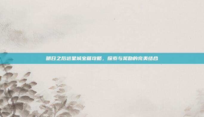 明日之后远星城宝箱攻略,探索与奖励的完美结合