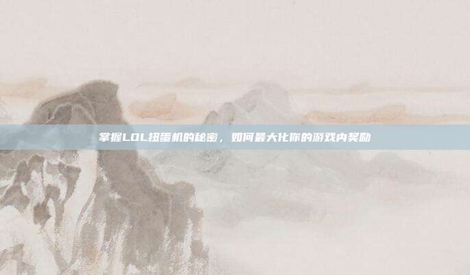掌握LOL扭蛋机的秘密,如何最大化你的游戏内奖励