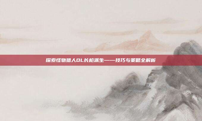 探索怪物猎人OL长枪派生——技巧与策略全解析