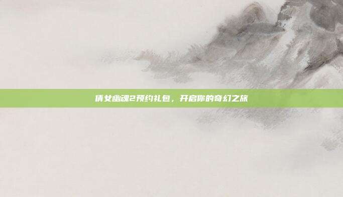 倩女幽魂2预约礼包,开启你的奇幻之旅