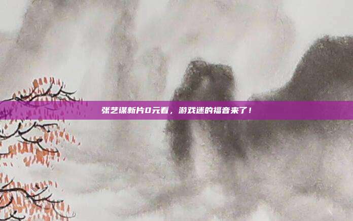 张艺谋新片0元看,游戏迷的福音来了!