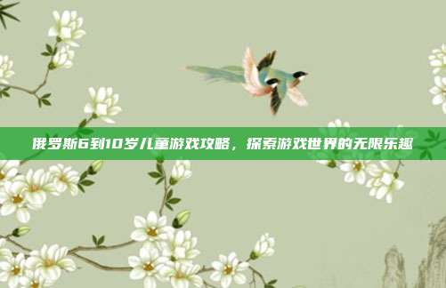 俄罗斯6到10岁儿童游戏攻略,探索游戏世界的无限乐趣