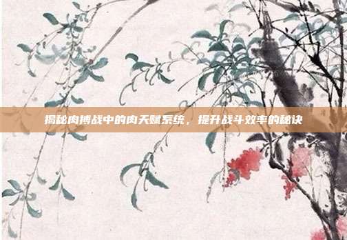 揭秘肉搏战中的肉天赋系统，提升战斗效率的秘诀