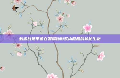 刺激战场年兽在哪揭秘游戏内隐藏的神秘生物