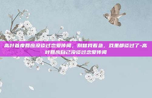 高叶首度回应没谈过恋爱传闻,别替我着急,戏里都谈过了-高叶回应自己没谈过恋爱传闻