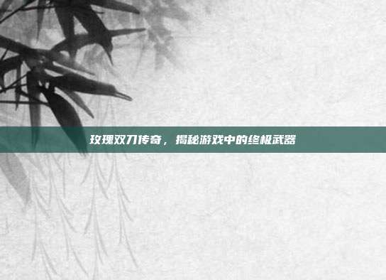 玫瑰双刀传奇,揭秘游戏中的终极武器
