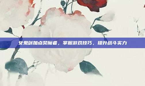 女鬼剑加点契魔者，掌握游戏技巧，提升战斗实力