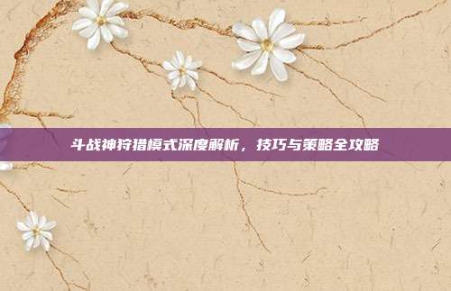 斗战神狩猎模式深度解析，技巧与策略全攻略