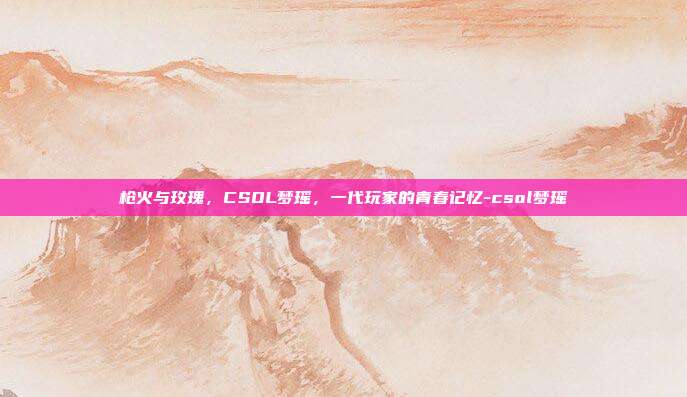枪火与玫瑰,CSOL梦瑶,一代玩家的青春记忆-csol梦瑶