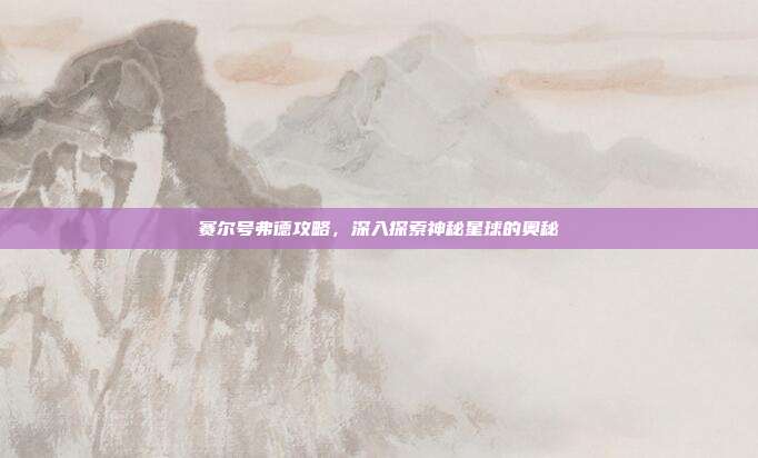 赛尔号弗德攻略,深入探索神秘星球的奥秘