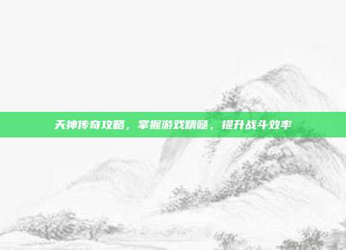 天神传奇攻略,掌握游戏精髓,提升战斗效率