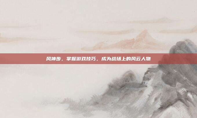 风神步,掌握游戏技巧,成为战场上的风云人物
