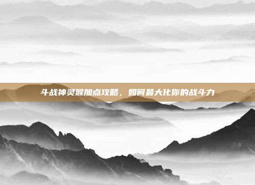 斗战神灵猴加点攻略,如何最大化你的战斗力