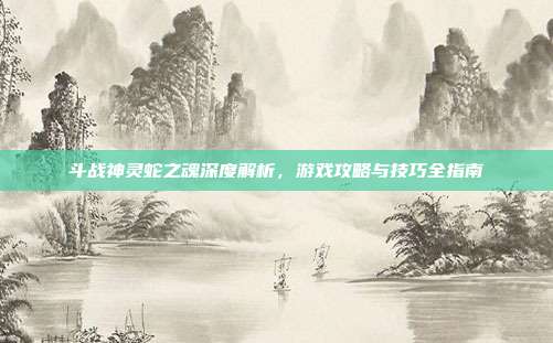 斗战神灵蛇之魂深度解析,游戏攻略与技巧全指南
