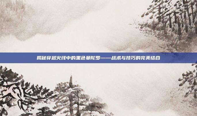 揭秘穿越火线中的黑色曼陀罗——战术与技巧的完美结合