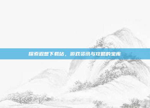 探索遐想下载站,游戏资讯与攻略的宝库