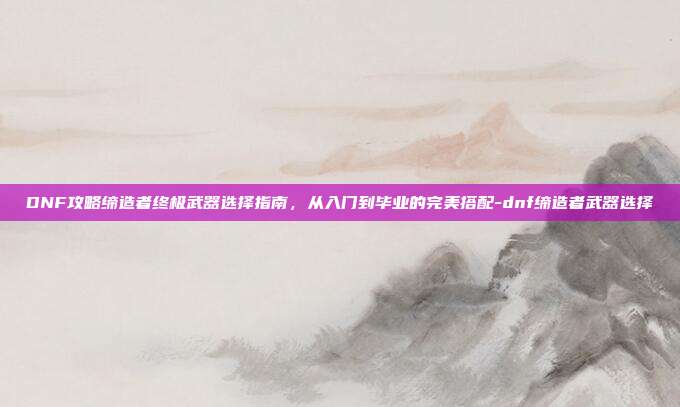 DNF攻略缔造者终极武器选择指南,从入门到毕业的完美搭配-dnf缔造者武器选择